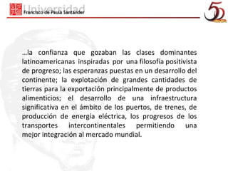 …la confianza que gozaban las clases dominantes
latinoamericanas inspiradas por una filosofía positivista
de progreso; las esperanzas puestas en un desarrollo del
continente; la explotación de grandes cantidades de
tierras para la exportación principalmente de productos
alimenticios; el desarrollo de una infraestructura
significativa en el ámbito de los puertos, de trenes, de
producción de energía eléctrica, los progresos de los
transportes intercontinentales permitiendo una
mejor integración al mercado mundial.
 