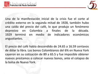 Una de la manifestación inicial de la crisis fue el corte al
crédito externo en la segunda mitad de 1928, también hubo
una caída del precio del café, lo que produjo un fenómeno
depresivo en Colombia a finales de la década.
1929 terminó en medio de indicadores económicos
angustiantes.

El precio del café había descendido de 24.65 a 16.59 centavos
de dólar la libra. Los bonos Colombianos del 6% en Nueva York
cayeron en su cotización de 89 a 65.5 y fue imposible obtener
nuevos prestamos o colocar nuevos bonos, ante el colapso de
la bolsa de Nueva York.
 