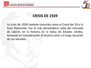CRISIS DE 1929

La crisis de 1929 también conocida como el Crack del 29 o la
Gran Depresión, fue la más devastadora caída del mercado
de valores en la historia en la bolsa de Estados Unidos,
tomando en consideración el alcance total y la larga duración
de sus secuelas.
 