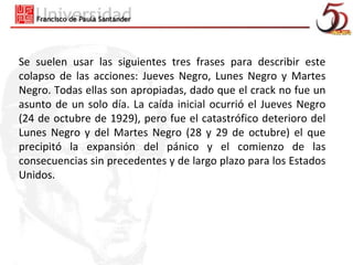 Se suelen usar las siguientes tres frases para describir este
colapso de las acciones: Jueves Negro, Lunes Negro y Martes
Negro. Todas ellas son apropiadas, dado que el crack no fue un
asunto de un solo día. La caída inicial ocurrió el Jueves Negro
(24 de octubre de 1929), pero fue el catastrófico deterioro del
Lunes Negro y del Martes Negro (28 y 29 de octubre) el que
precipitó la expansión del pánico y el comienzo de las
consecuencias sin precedentes y de largo plazo para los Estados
Unidos.
 