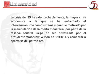 La crisis del 29 ha sido, probablemente, la mayor crisis
económica a la que se ha enfrentado el
intervencionismo como sistema y que fue motivado por
la manipulación de la oferta monetaria, por parte de la
reserva federal luego de ser privatizada por el
presidente Woodrow Wilson en 1913/14 y comenzar a
apartarse del patrón oro.
 