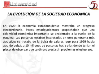 LA EVOLUCIÓN DE LA SOCIEDAD ECONÓMICA

En 1929 la economía estadounidense mostraba un progreso
extraordinario. Pocos estadounidenses sospechaban que una
calamidad económica importante se encontraba a la vuelta de la
esquina. Las personas estaban interesadas en otro panorama más
atractivo: se trataba de la bolsa de valores, que para 1929 había
atraído quizás a 10 millones de personas hacia ella; donde tenían el
placer de observar que su dinero crecía sin problemas ni esfuerzos.
 