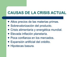 CAUSAS DE LA CRISIS ACTUAL Altos precios de las materias primas. Sobrevalorización del producto. Crisis alimentaria y energética mundial. Elevada inflación planetaria. Poca confianza en los mercados. Expansión artificial del crédito. Hipotecas basura. 