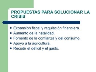 PROPUESTAS PARA SOLUCIONAR LA CRISIS Expansión fiscal y regulación financiera. Aumento de la natalidad. Fomento de la confianza y del consumo. Apoyo a la agricultura. Recudir el déficit y el gasto. 