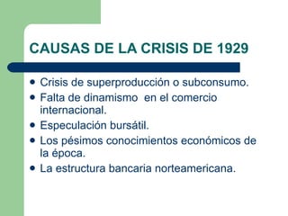 CAUSAS DE LA CRISIS DE 1929 Crisis de superproducción o subconsumo. Falta de dinamismo  en el comercio internacional. Especulación bursátil. Los pésimos conocimientos económicos de la época. La estructura bancaria norteamericana. 