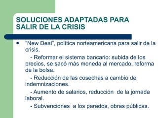 SOLUCIONES ADAPTADAS PARA SALIR DE LA CRISIS “ New Deal”, política norteamericana para salir de la crisis. - Reformar el sistema bancario: subida de los precios, se sacó más moneda al mercado, reforma de la bolsa. - Reducción de las cosechas a cambio de indemnizaciones. - Aumento de salarios, reducción  de la jornada laboral. - Subvenciones  a los parados, obras públicas. 