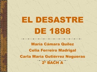 EL DESASTRE DE 1898 María Cámara Quílez Celia Ferreiro Madrigal Carla María Gutiérrez Nogueras 2º BACH A 