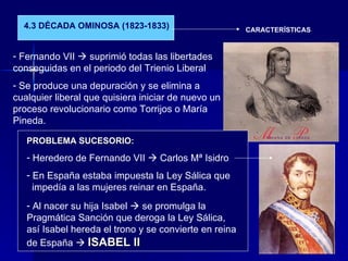 4.3 DÉCADA OMINOSA (1823-1833) CARACTERÍSTICAS Fernando VII    suprimió todas las libertades conseguidas en el periodo del Trienio Liberal Se produce una depuración y se elimina a cualquier liberal que quisiera iniciar de nuevo un proceso revolucionario como Torrijos o María Pineda. PROBLEMA SUCESORIO: Heredero de Fernando VII    Carlos Mª Isidro En España estaba impuesta la Ley Sálica que  impedía a las mujeres reinar en España. Al nacer su hija Isabel    se promulga la Pragmática Sanción que deroga la Ley Sálica, así Isabel hereda el trono y se convierte en reina de España     ISABEL II 