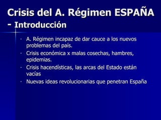Crisis del A. Régimen ESPAÑA -  Introducción A. Régimen incapaz de dar cauce a los nuevos problemas del país. Crisis económica x malas cosechas, hambres, epidemias. Crisis hacendísticas, las arcas del Estado están vacías Nuevas ideas revolucionarias que penetran España 
