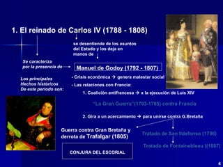 1. El   reinado de Carlos IV   (1788 - 1808) Se caracteriza por la presencia de Los principales  Hechos históricos De este periodo son: “ La Gran Guerra”(1793-1795) contra Francia Tratado de San Ildefonso (1796) Guerra contra Gran Bretaña y derrota de  Trafalgar (1805) 4 se desentiende de los asuntos del Estado y los deja en manos de - Crisis económica    genera malestar social - Las relaciones con Francia: 1. Coalición antifrancesa    x la ejecución de Luís XIV 2. Gira a un acercamiento    para unirse contra G.Bretaña Tratado de Fontainebleau ((1807) CONJURA DEL ESCORIAL Manuel de Godoy (1792 - 1807) 