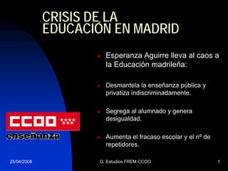 CRISIS DE LA
             EDUCACIÓN EN MADRID
                      Esperanza Aguirre lleva al caos a
                      la Educación madrileña:

                      Desmantela la enseñanza pública y
                      privatiza indiscriminadamente.

                      Segrega al alumnado y genera
                      desigualdad.

                      Aumenta el fracaso escolar y el nº de
                      repetidores.

25/04/2008          G. Estudios FREM CCOO                     1