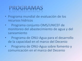 • Programa mundial de evaluación de los
  recursos hídricos
• Programa conjunto OMS/UNICEF de
  monitoreo del abastecimiento de agua y del
  saneamiento
• Programa de ONU-Agua para el desarrollo
  de la capacidad en el marco del Decenio
• Programa de ONU-Agua sobre fomento y
  comunicación en el marco del Decenio
 