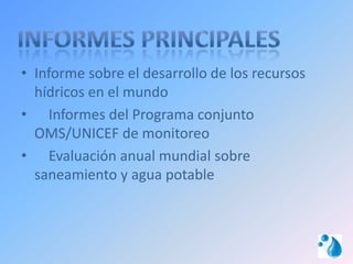 • Informe sobre el desarrollo de los recursos
  hídricos en el mundo
• Informes del Programa conjunto
  OMS/UNICEF de monitoreo
• Evaluación anual mundial sobre
  saneamiento y agua potable
 