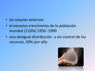 • las sequías extensas
• el excesivo crecimiento de la población
  mundial (110%) 1950 -1990
• una desigual distribución y sin control de los
  recursos, 50% por año
 