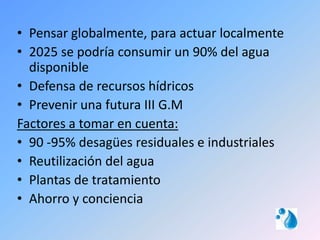 • Pensar globalmente, para actuar localmente
• 2025 se podría consumir un 90% del agua
  disponible
• Defensa de recursos hídricos
• Prevenir una futura III G.M
Factores a tomar en cuenta:
• 90 -95% desagües residuales e industriales
• Reutilización del agua
• Plantas de tratamiento
• Ahorro y conciencia
 