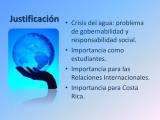 Justificación   • Crisis del agua: problema
                  de gobernabilidad y
                  responsabilidad social.
                • Importancia como
                  estudiantes.
                • Importancia para las
                  Relaciones Internacionales.
                • Importancia para Costa
                  Rica.
 