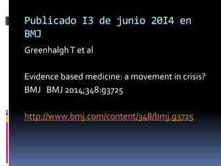 Publicado I3 de junio 20I4 en
BMJ
GreenhalghT et al
Evidence based medicine: a movement in crisis?
BMJ BMJ 2014;348:g3725
...