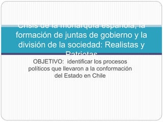 OBJETIVO: identificar los procesos
políticos que llevaron a la conformación
del Estado en Chile
Crisis de la monarquía española, la
formación de juntas de gobierno y la
división de la sociedad: Realistas y
Patriotas
 