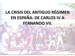LA CRISIS DEL ANTIGUO RÉGIMEN 
EN ESPAÑA: DE CARLOS IV A 
FERNANDO VII. 
 
