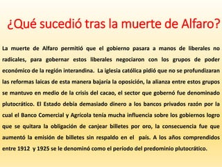 ¿Qué sucedió tras la muerte de Alfaro?
La muerte de Alfaro permitió que el gobierno pasara a manos de liberales no
radicales, para gobernar estos liberales negociaron con los grupos de poder
económico de la región interandina. La iglesia católica pidió que no se profundizaran
las reformas laicas de esta manera bajaría la oposición, la alianza entre estos grupos
se mantuvo en medio de la crisis del cacao, el sector que gobernó fue denominado
plutocrático. El Estado debía demasiado dinero a los bancos privados razón por la
cual el Banco Comercial y Agrícola tenía mucha influencia sobre los gobiernos logro
que se quitara la obligación de canjear billetes por oro, la consecuencia fue que
aumentó la emisión de billetes sin respaldo en el país. A los años comprendidos
entre 1912 y 1925 se le denominó como el período del predominio plutocrático.
 