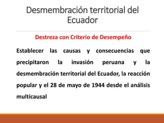 Desmembración territorial del
Ecuador
Destreza con Criterio de Desempeño
Establecer las causas y consecuencias que
precipitaron la invasión peruana y la
desmembración territorial del Ecuador, la reacción
popular y el 28 de mayo de 1944 desde el análisis
multicausal
 