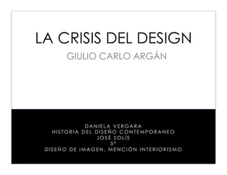 LA CRISIS DEL DESIGN
       GIULIO CARLO ARGÁN




             DANIELA VERGARA
   HISTORIA DEL DISEÑO CONTEMPORANEO
                JOSÉ SOLÍS
                     5ª
 DISEÑO DE IMAGEN, MENCIÓN INTERIORISMO
 