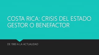 COSTA RICA: CRISIS DEL ESTADO
GESTOR O BENEFACTOR
DE 1980 A LA ACTUALIDAD
 