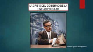 LA CRISIS DEL GOBIERNO DE LA
UNIDAD POPULAR
Profesor Ignacio Muñoz Muñoz
 