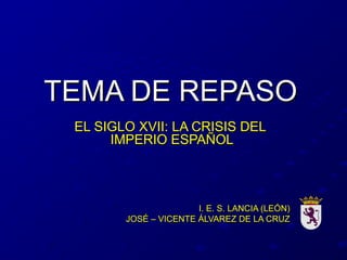 TEMA DE REPASOTEMA DE REPASO
EL SIGLO XVII: LA CRISIS DELEL SIGLO XVII: LA CRISIS DEL
IMPERIO ESPAÑOLIMPERIO ESPAÑOL
I. E. S. LANCIA (LEÓN)I. E. S. LANCIA (LEÓN)
JOSÉ – VICENTE ÁLVAREZ DE LA CRUZJOSÉ – VICENTE ÁLVAREZ DE LA CRUZ
 