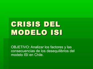 CRISIS DELCRISIS DEL
MODELO ISIMODELO ISI
OBJETIVO: Analizar los factores y las
consecuencias de los desequilibrios del
modelo ISI en Chile.
 