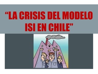 “LA CRISIS DEL MODELO
ISI EN CHILE”
 