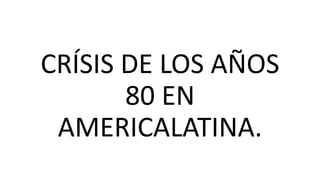 CRÍSIS DE LOS AÑOS
80 EN
AMERICALATINA.
 