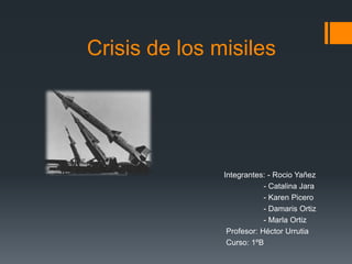 Crisis de los misiles
Integrantes: - Rocio Yañez
- Catalina Jara
- Karen Picero
- Damaris Ortiz
- Marla Ortiz
Profesor: Héctor Urrutia
Curso: 1ºB
 