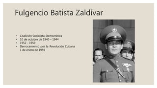 Fulgencio Batista Zaldívar
• Coalición Socialista-Democrática
• 10 de octubre de 1940 – 1944
• 1952 - 1959
• Derrocamiento por la Revolución Cubana
1 de enero de 1959
 