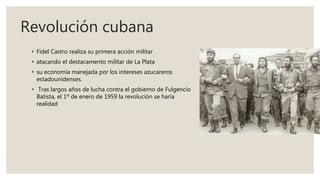 Revolución cubana
• Fidel Castro realiza su primera acción militar
• atacando el destacamento militar de La Plata
• su economía manejada por los intereses azucareros
estadounidenses.
• Tras largos años de lucha contra el gobierno de Fulgencio
Batista, el 1º de enero de 1959 la revolución se haría
realidad
 