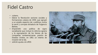 Fidel Castro
• cubano.
• liderar la Revolución sectores sociales y
formaciones cubana de 1959, que agrupó
a un amplio espectro de s políticas contra
la servil y corrupta dictadura de Fulgencio
Batista,
• Emprendió una política de signo
socializante que incluyó la reforma agraria
y la expropiación de los bienes de las
compañías norteamericanas. presión de
Estados Unidos, en 1961 un intento de
invasión de la isla,
• solicitó ayuda a la URSS
 