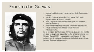 Ernesto che Guevara
• uno de los ideólogos y comandantes de la Revolución
cubana.
• participó desde la Revolución y hasta 1965 en la
organización del Estado cubano.
• altos cargos de su administración y de su Gobierno,
(área económica),
• presidente del Banco Nacional y ministro de Industria.
• actuó como responsable de varias misiones
internacionales.
En el combate de Quebrada del Churo, Guevara fue herido
de bala en su pierna izquierda, hecho prisionero junto con
Simeón Cuba (Willy) y trasladado a La Higuera El 9 de
octubre por la mañana el gobierno de Bolivia anunció que
Ernesto Guevara había muerto.
 