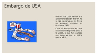 Embargo de USA
Una vez que Cuba derroca a el
gobierno la reacción de E.U.A no
se hizo esperar ya que los llevo a
un embargo impuesto en
octubre de 1960,.
Cuba al encontrarse en esta
situación decide pedirle ayuda a
la U.R.S.S, la cual fue aceptada
con gusto, ya que se podría
acercar a E.U.
 