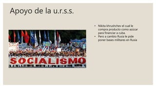 Apoyo de la u.r.s.s.
• Nikita khrushchev el cual le
compra producto como azúcar
para financiar a cuba.
• Pero a cambio Rusia le pide
poner bases militares en Rusia
 