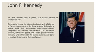 John F. Kennedy
en 1960 Kennedy subió al poder, a el le toco resolver el
conflicto de cuba.
Como parte central del plan, estructurado y detallado por
la CIA con apoyo mínimo del Departamento de Estado, se
incluía armar una insurrección contra-revolucionaria
compuesta por cubanos anti-castristas. Los insurrectos
cubanos, entrenados por EE. UU. Tenían que invadir Cuba
e instar a una sublevación del pueblo cubano para lograr
el objetivo de derrocar a Castro del poder.
 