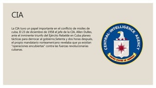 CIA
La CIA tuvo un papel importante en el conflicto de misiles de
cuba, El 23 de diciembre de 1958 el jefe de la CIA, Allen Dulles,
ante el inminente triunfo del Ejército Rebelde en Cuba planeo
tácticas para derrocar al gobierno,Setenta y dos horas después,
el propio mandatario norteamericano revelaba que ya existían
"operaciones encubiertas" contra las fuerzas revolucionarias
cubanas.
 