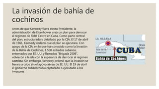 La invasión de bahía de
cochinos
Antes de que Kennedy fuera electo Presidente, la
administración de Eisenhower creó un plan para derrocar
al régimen de Fidel Castro en Cuba. Como parte central
del plan, estructurado y detallado por la CIA, El 17 de abril
de 1961, Kennedy ordenó que el plan se ejecutara. Con
apoyo de la CIA, en lo que fue conocido como la Invasión
de la Bahía de Cochinos, 1.500 exiliados cubanos,
entrenados por EE. UU. y llamados "Brigada 2506",
volvieron a la isla con la esperanza de derrocar al régimen
castrista. Sin embargo, Kennedy ordenó que la invasión se
llevara a cabo sin el apoyo aéreo de EE. UU. El 19 de abril
el gobierno cubano había capturado o ejecutado a los
invasores
 