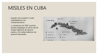 MISILES EN CUBA
◦ impedir otra invasión a Cuba
respaldada por los
norteamericanos,
◦ a comienzos de 1962 Jruschov
decidió desplegar en dicha isla 36
misiles balísticos de alcance
medio y 24 misiles balísticos de
alcance intermedio.
 