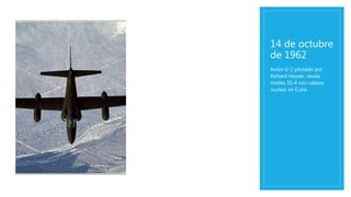 14 de octubre
de 1962
Avión U-2 pilotado por
Richard Heyser, revela
misiles SS-4 con cabeza
nuclear en Cuba.
 