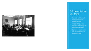 16 de octubre
de 1962
• Kennedy es informado
de la presencia de
misiles en cuba
• “EXCOMM” (comité
ejecutivo del consejo de
seguridad nacional)
• Opinan en una invasión
a la isla, también a un
bloqueo a esta
 