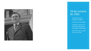 18 de octubre
de 1962
• Andrei Groymico
(canciller soviético)
• Se reúne con Kennedy
• Justifica su ayuda con
que Cuba esta siendo
acosada por Wahington
• No le dice que ya sabe
lo de los misiles
 