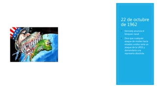 22 de octubre
de 1962
• Kennedy anuncia el
bloqueo naval
• Dice que cualquier
ataque de misiles hacia
estados unidos sería un
ataque de la URSS y
demandaría una
represaria absoluta.
 