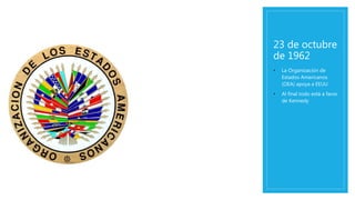 23 de octubre
de 1962
• La Organización de
Estados Americanos
(OEA) apoya a EEUU
• Al final todo está a favor
de Kennedy
 
