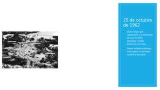 25 de octubre
de 1962
• EEUU exige que
respondan a la demanda
de que la URSS
desplegó misiles
balísticos en Cuba
• Naves estadounidenses
interceptan el petróleo
soviético Bucarest
 
