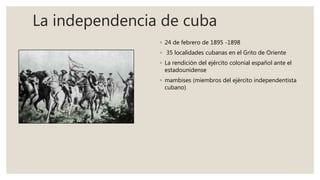 La independencia de cuba
◦ 24 de febrero de 1895 -1898
◦ 35 localidades cubanas en el Grito de Oriente
◦ La rendición del ejército colonial español ante el
estadounidense
◦ mambises (miembros del ejército independentista
cubano)
 